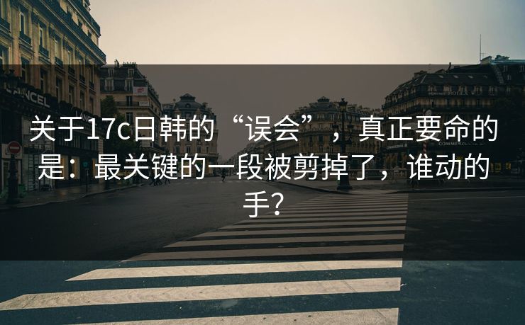 关于17c日韩的“误会”，真正要命的是：最关键的一段被剪掉了，谁动的手？