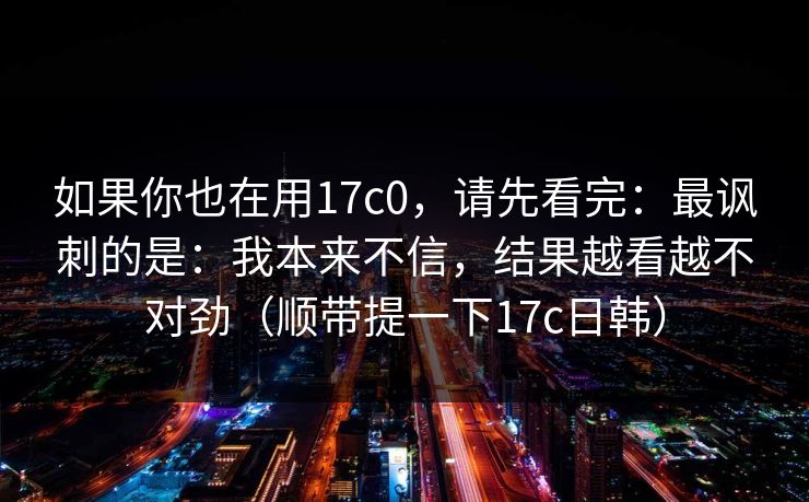 如果你也在用17c0，请先看完：最讽刺的是：我本来不信，结果越看越不对劲（顺带提一下17c日韩）