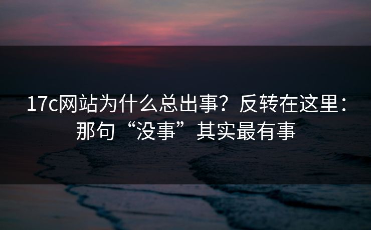 17c网站为什么总出事？反转在这里：那句“没事”其实最有事