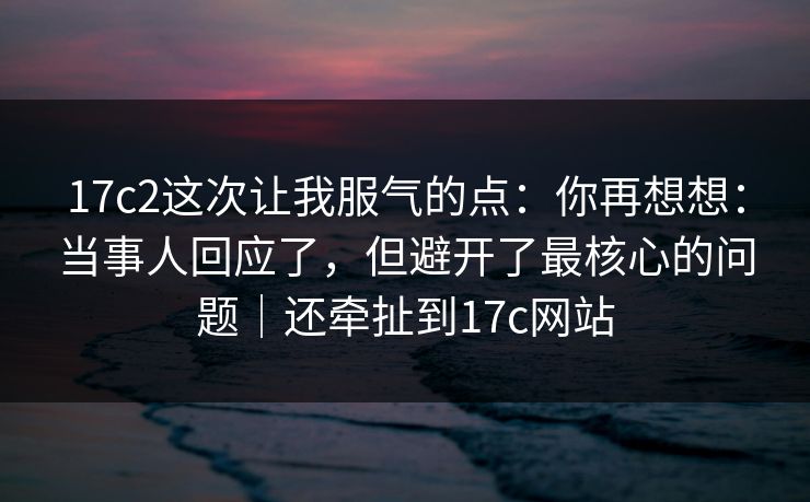 17c2这次让我服气的点：你再想想：当事人回应了，但避开了最核心的问题｜还牵扯到17c网站