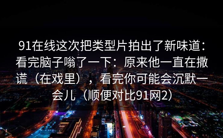 91在线这次把类型片拍出了新味道：看完脑子嗡了一下：原来他一直在撒谎（在戏里），看完你可能会沉默一会儿（顺便对比91网2）