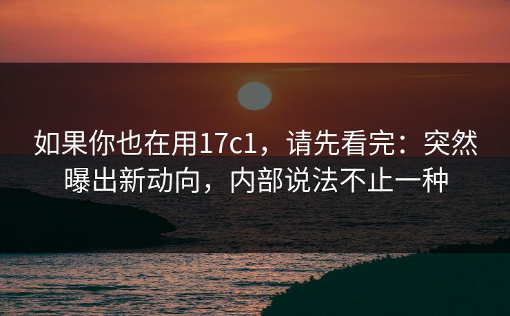 如果你也在用17c1，请先看完：突然曝出新动向，内部说法不止一种
