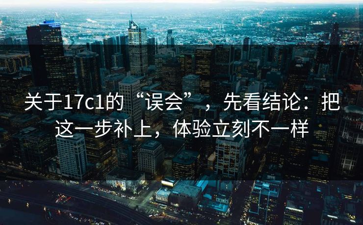关于17c1的“误会”，先看结论：把这一步补上，体验立刻不一样