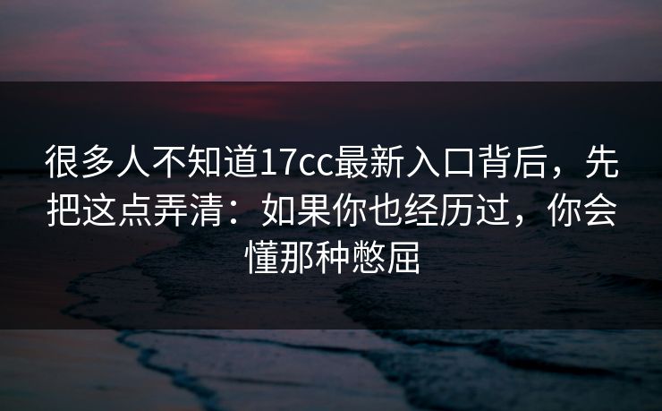 很多人不知道17cc最新入口背后，先把这点弄清：如果你也经历过，你会懂那种憋屈