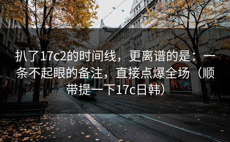 扒了17c2的时间线，更离谱的是：一条不起眼的备注，直接点爆全场（顺带提一下17c日韩）