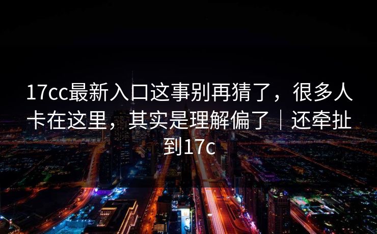 17cc最新入口这事别再猜了，很多人卡在这里，其实是理解偏了｜还牵扯到17c