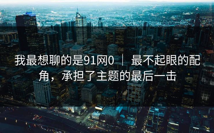 我最想聊的是91网0 ｜ 最不起眼的配角，承担了主题的最后一击