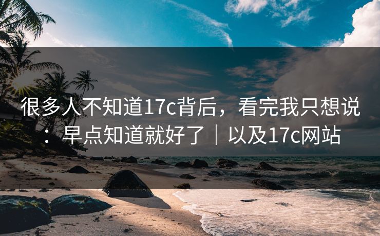 很多人不知道17c背后，看完我只想说：早点知道就好了｜以及17c网站