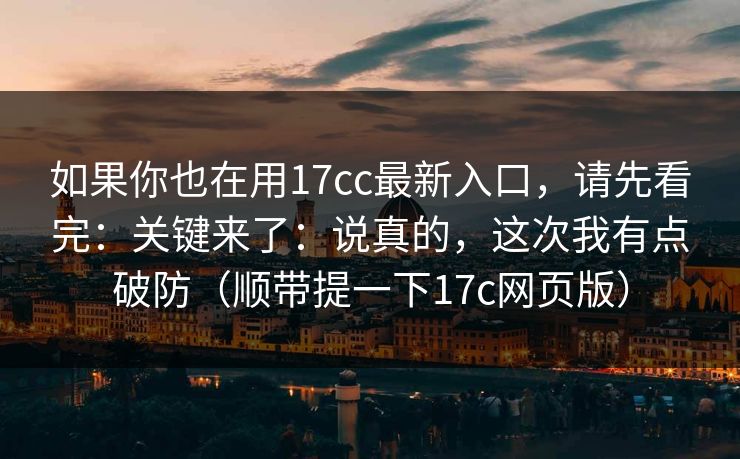 如果你也在用17cc最新入口，请先看完：关键来了：说真的，这次我有点破防（顺带提一下17c网页版）