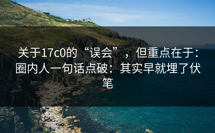 关于17c0的“误会”，但重点在于：圈内人一句话点破：其实早就埋了伏笔