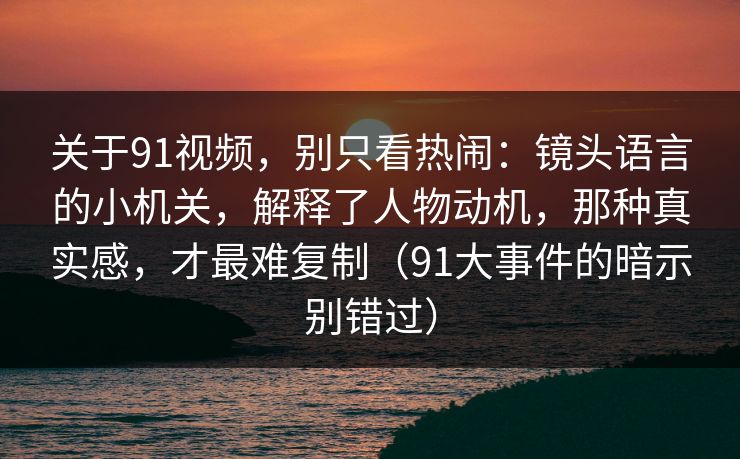 关于91视频，别只看热闹：镜头语言的小机关，解释了人物动机，那种真实感，才最难复制（91大事件的暗示别错过）