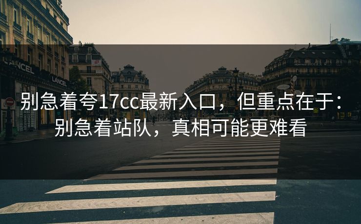 别急着夸17cc最新入口，但重点在于：别急着站队，真相可能更难看