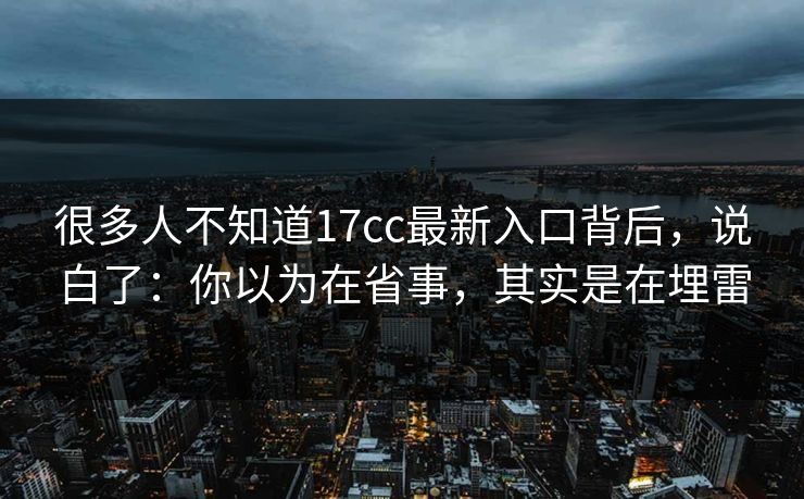 很多人不知道17cc最新入口背后，说白了：你以为在省事，其实是在埋雷