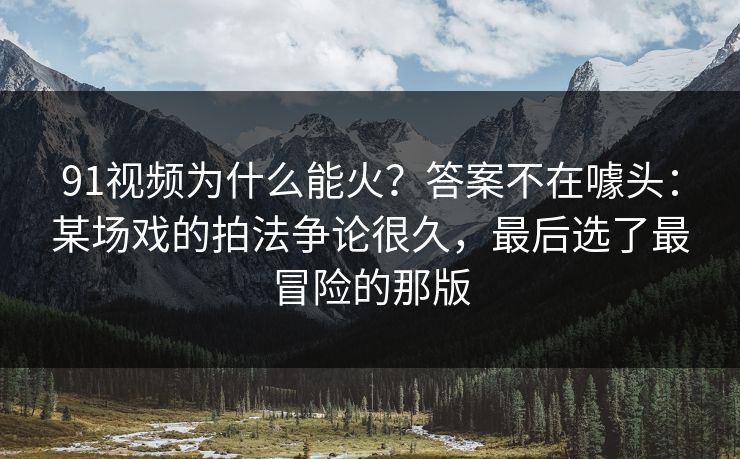 91视频为什么能火？答案不在噱头：某场戏的拍法争论很久，最后选了最冒险的那版
