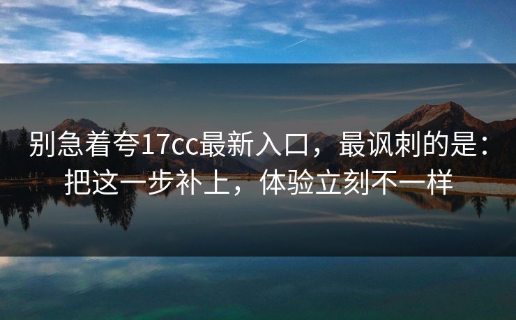 别急着夸17cc最新入口，最讽刺的是：把这一步补上，体验立刻不一样