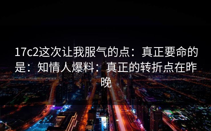 17c2这次让我服气的点：真正要命的是：知情人爆料：真正的转折点在昨晚