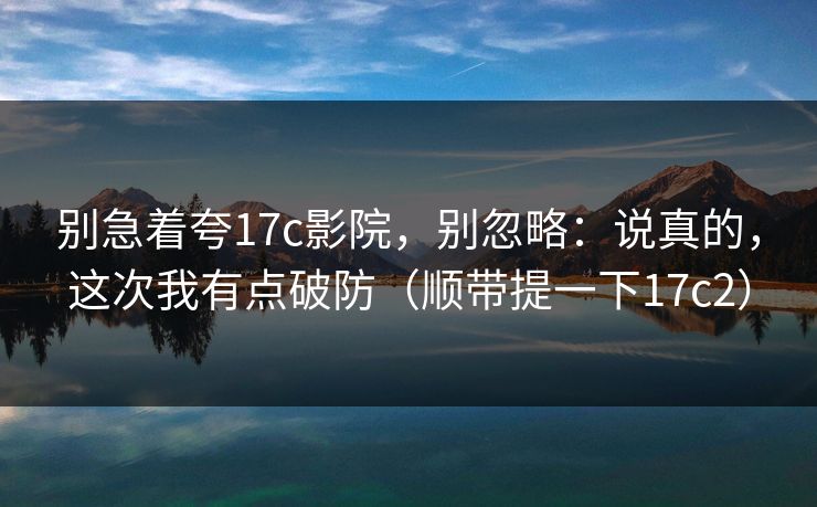 别急着夸17c影院，别忽略：说真的，这次我有点破防（顺带提一下17c2）