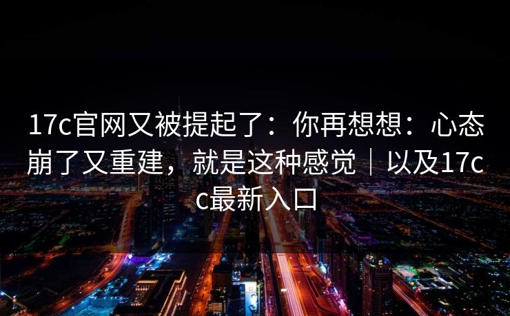 17c官网又被提起了:你再想想:心态崩了又重建,就是这种感觉|以及17cc最新入口 17c官网又被提起了:你再想想:心态崩了又重建,就是这种感觉|以及17cc最新入口
