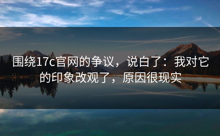 围绕17c官网的争议，说白了：我对它的印象改观了，原因很现实
