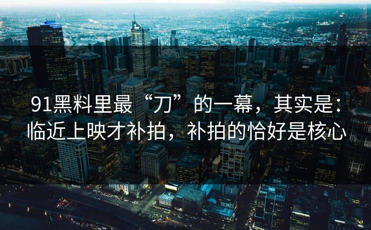 91黑料里最“刀”的一幕，其实是：临近上映才补拍，补拍的恰好是核心