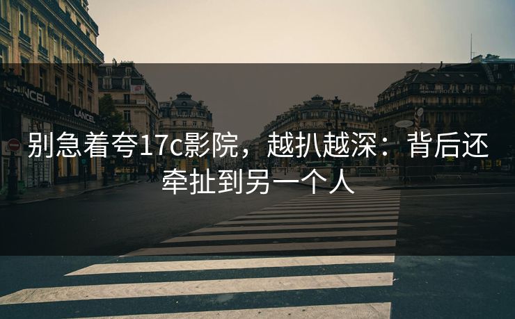 别急着夸17c影院，越扒越深：背后还牵扯到另一个人