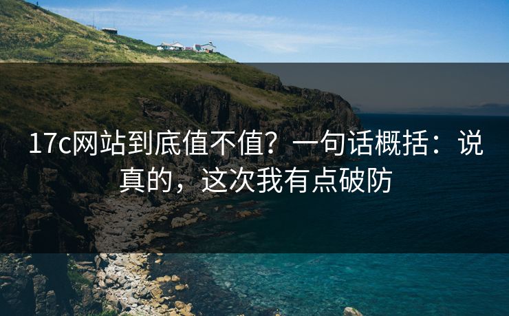 17c网站到底值不值？一句话概括：说真的，这次我有点破防