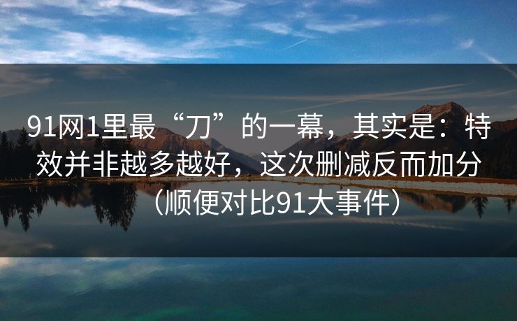 91网1里最“刀”的一幕，其实是：特效并非越多越好，这次删减反而加分（顺便对比91大事件）