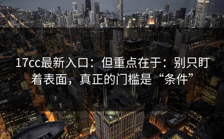 17cc最新入口：但重点在于：别只盯着表面，真正的门槛是“条件”