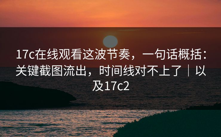 17c在线观看这波节奏，一句话概括：关键截图流出，时间线对不上了｜以及17c2