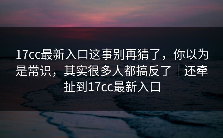 17cc最新入口这事别再猜了，你以为是常识，其实很多人都搞反了｜还牵扯到17cc最新入口