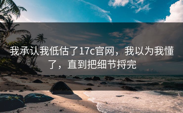 我承认我低估了17c官网，我以为我懂了，直到把细节捋完