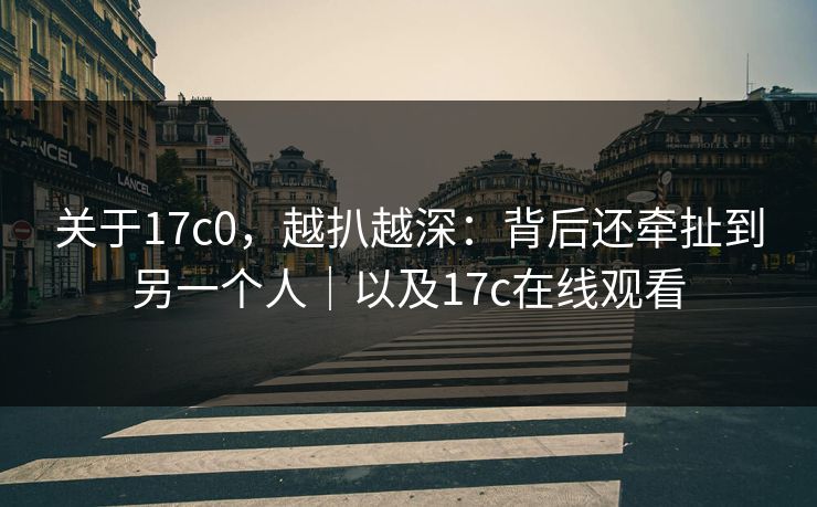 关于17c0，越扒越深：背后还牵扯到另一个人｜以及17c在线观看