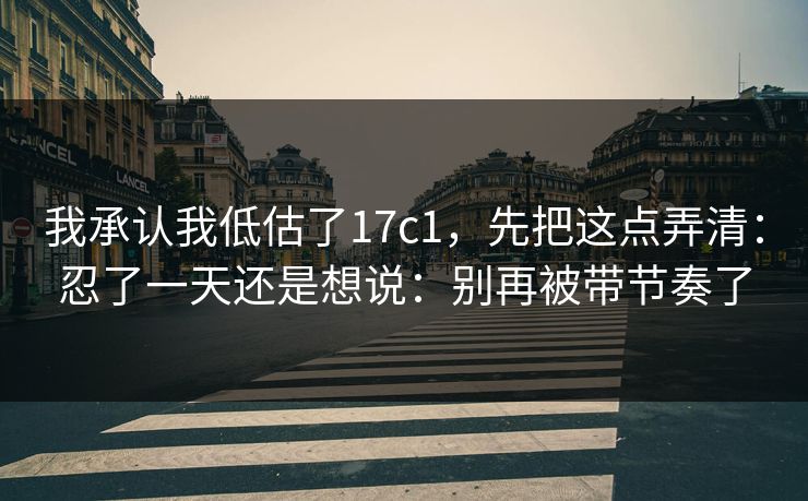 我承认我低估了17c1，先把这点弄清：忍了一天还是想说：别再被带节奏了