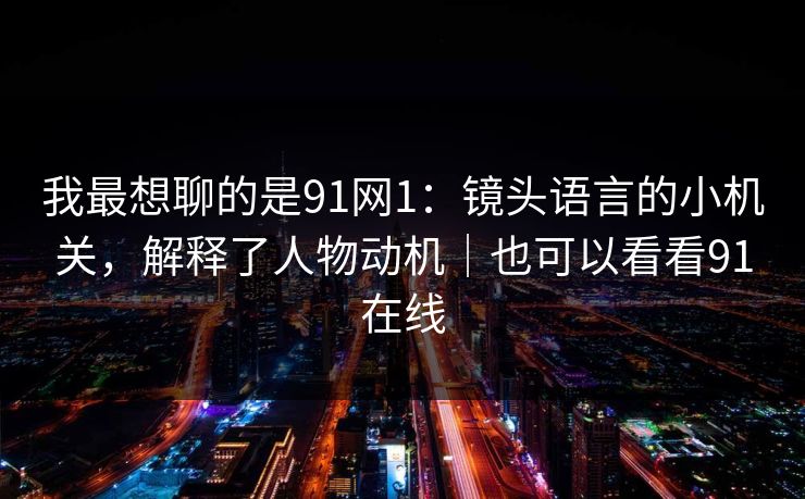我最想聊的是91网1：镜头语言的小机关，解释了人物动机｜也可以看看91在线