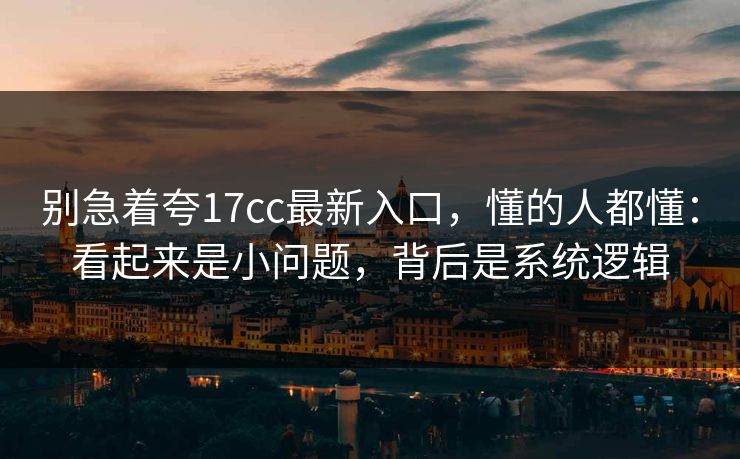 别急着夸17cc最新入口，懂的人都懂：看起来是小问题，背后是系统逻辑
