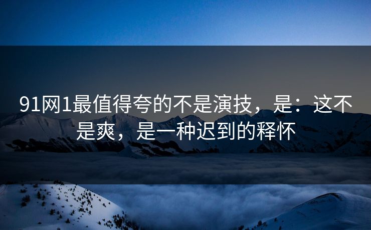 91网1最值得夸的不是演技,是:这不是爽,是一种迟到的释怀 91网1最值得夸的不是演技,是:这不是爽,是一种迟到的释怀