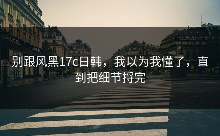 别跟风黑17c日韩，我以为我懂了，直到把细节捋完