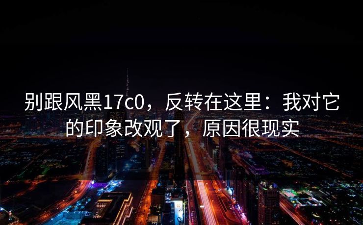 别跟风黑17c0，反转在这里：我对它的印象改观了，原因很现实