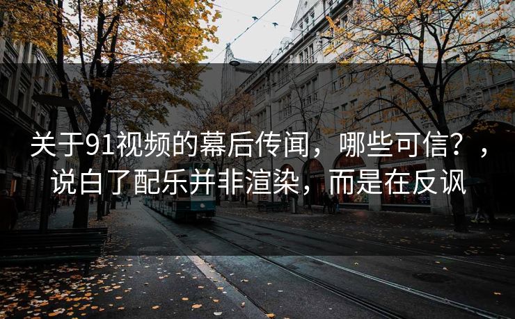 关于91视频的幕后传闻，哪些可信？，说白了配乐并非渲染，而是在反讽