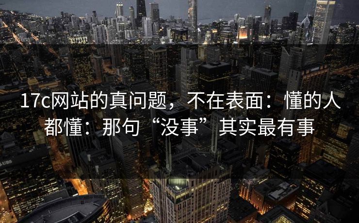 17c网站的真问题，不在表面：懂的人都懂：那句“没事”其实最有事