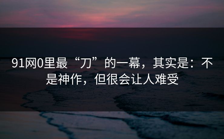 91网0里最“刀”的一幕，其实是：不是神作，但很会让人难受