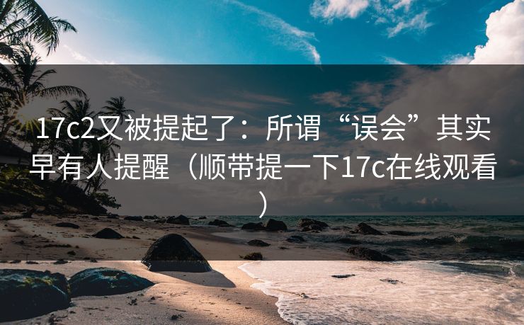 17c2又被提起了：所谓“误会”其实早有人提醒（顺带提一下17c在线观看）