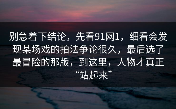 别急着下结论，先看91网1，细看会发现某场戏的拍法争论很久，最后选了最冒险的那版，到这里，人物才真正“站起来”
