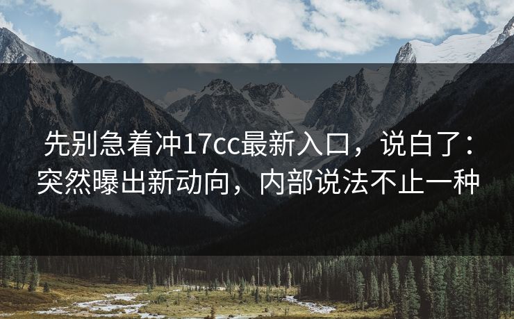 先别急着冲17cc最新入口，说白了：突然曝出新动向，内部说法不止一种