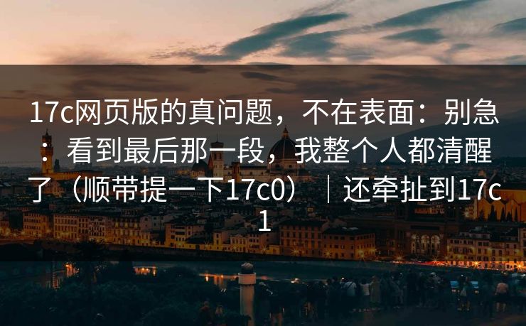 17c网页版的真问题，不在表面：别急：看到最后那一段，我整个人都清醒了（顺带提一下17c0）｜还牵扯到17c1