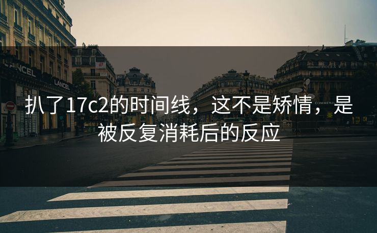 扒了17c2的时间线，这不是矫情，是被反复消耗后的反应