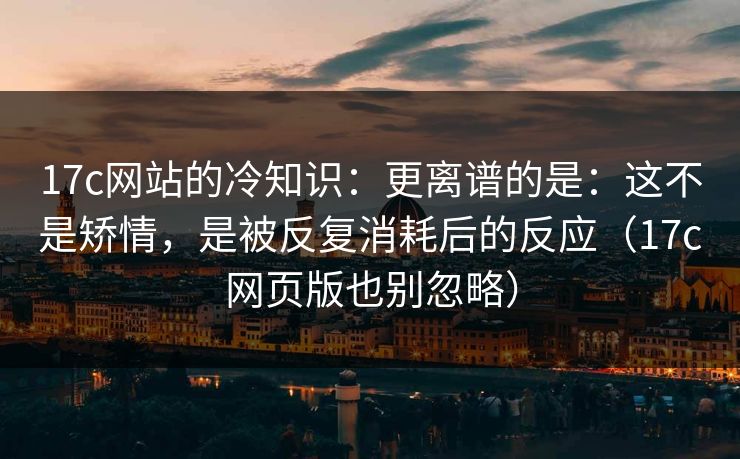 17c网站的冷知识：更离谱的是：这不是矫情，是被反复消耗后的反应（17c网页版也别忽略）