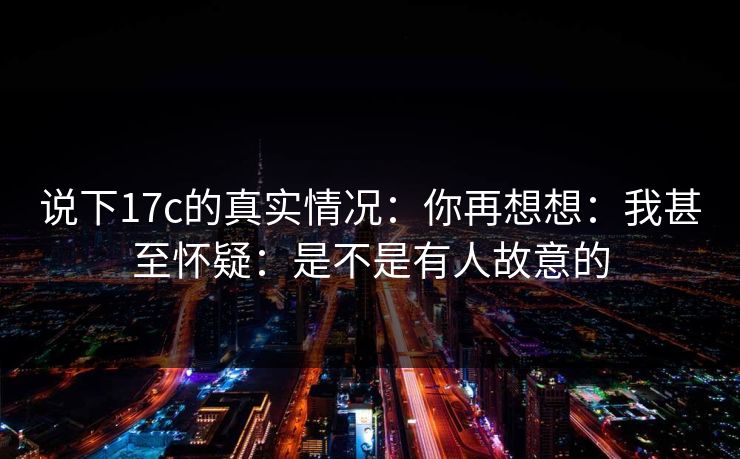 说下17c的真实情况：你再想想：我甚至怀疑：是不是有人故意的