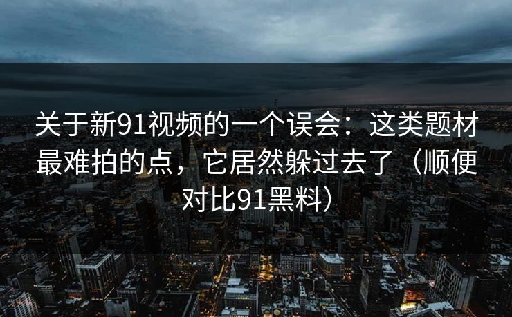 关于新91视频的一个误会：这类题材最难拍的点，它居然躲过去了（顺便对比91黑料）