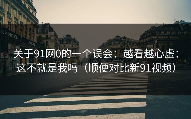 关于91网0的一个误会：越看越心虚：这不就是我吗（顺便对比新91视频）